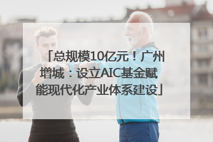 总规模10亿元！广州增城：设立AIC基金赋能现代化产业体系建设