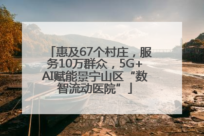 惠及67个村庄，服务10万群众，5G+AI赋能景宁山区“数智流动医院”