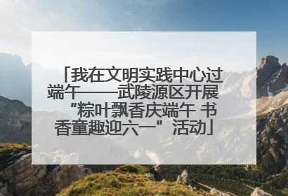 我在文明实践中心过端午——武陵源区开展“粽叶飘香庆端午 书香童趣迎六一”活动
