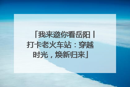 我来邀你看岳阳丨打卡老火车站：穿越时光，焕新归来