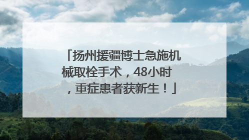 扬州援疆博士急施机械取栓手术，48小时，重症患者获新生！