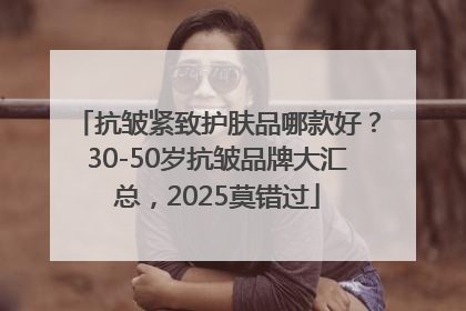 抗皱紧致护肤品哪款好？30-50岁抗皱品牌大汇总，2025莫错过
