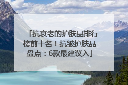 抗衰老的护肤品排行榜前十名！抗皱护肤品盘点：6款最建议入