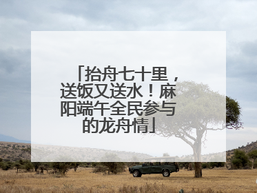 抬舟七十里，送饭又送水！麻阳端午全民参与的龙舟情