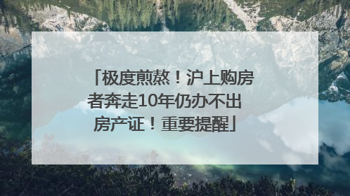 极度煎熬！沪上购房者奔走10年仍办不出房产证！重要提醒