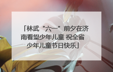 林武“六一”前夕在济南看望少年儿童 祝全省少年儿童节日快乐