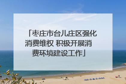 枣庄市台儿庄区强化消费维权 积极开展消费环境建设工作
