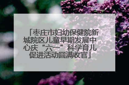 枣庄市妇幼保健院新城院区儿童早期发展中心庆“六一”科学育儿促进活动圆满收官