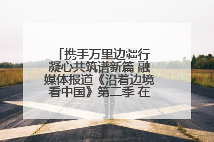 携手万里边疆行 凝心共筑谱新篇 融媒体报道《沿着边境看中国》第二季 在广西东兴正式启动