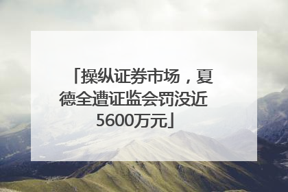 操纵证券市场，夏德全遭证监会罚没近5600万元