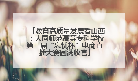 教育高质量发展看山西：大同师范高等专科学校第一届“忘忧杯”电商直播大赛圆满收官