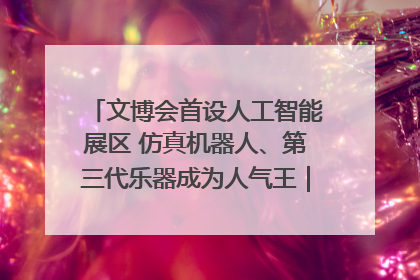 文博会首设人工智能展区 仿真机器人、第三代乐器成为人气王｜文博向“新”