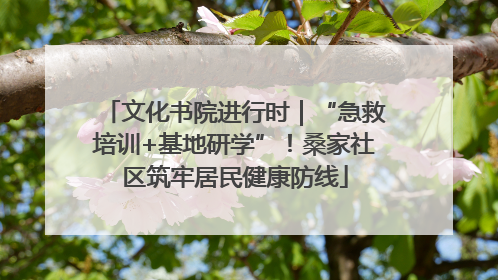 文化书院进行时｜“急救培训+基地研学”！桑家社区筑牢居民健康防线