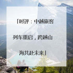 时评：中越旅客列车重启，跨越山海共赴未来