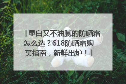 显白又不油腻的防晒霜怎么选？618防晒霜购买指南，新鲜出炉！