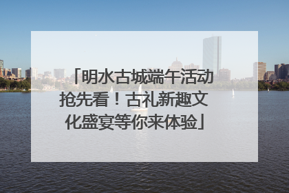 明水古城端午活动抢先看！古礼新趣文化盛宴等你来体验