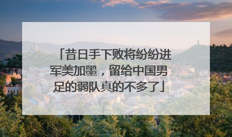 昔日手下败将纷纷进军美加墨，留给中国男足的弱队真的不多了