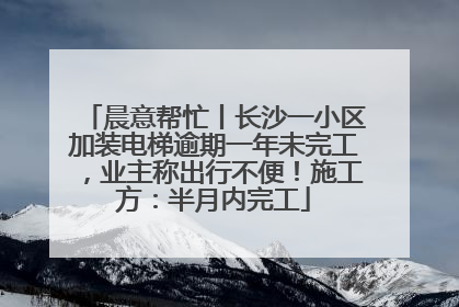 晨意帮忙丨长沙一小区加装电梯逾期一年未完工，业主称出行不便！施工方：半月内完工
