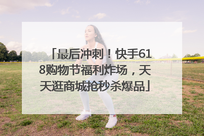 最后冲刺！快手618购物节福利炸场，天天逛商城抢秒杀爆品