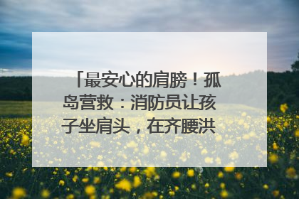 最安心的肩膀！孤岛营救：消防员让孩子坐肩头，在齐腰洪水里稳如泰山