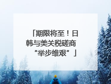 期限将至！日韩与美关税磋商“举步维艰”