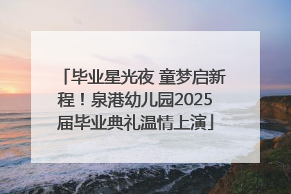 毕业星光夜 童梦启新程！泉港幼儿园2025届毕业典礼温情上演