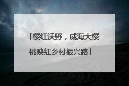 樱红沃野，威海大樱桃映红乡村振兴路