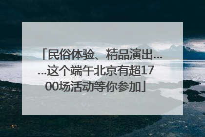 民俗体验、精品演出……这个端午北京有超1700场活动等你参加