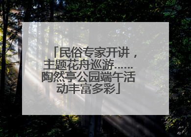 民俗专家开讲，主题花舟巡游……陶然亭公园端午活动丰富多彩