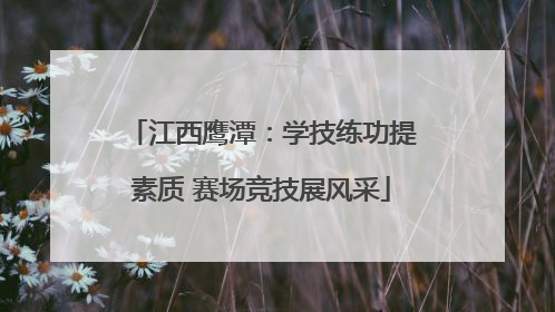 江西鹰潭：学技练功提素质 赛场竞技展风采