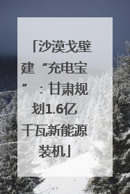 沙漠戈壁建“充电宝”：甘肃规划1.6亿千瓦新能源装机