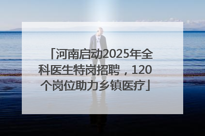 河南启动2025年全科医生特岗招聘，120个岗位助力乡镇医疗