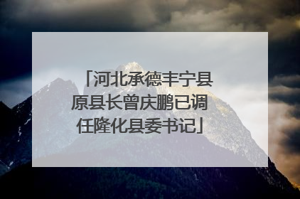 河北承德丰宁县原县长曾庆鹏已调任隆化县委书记