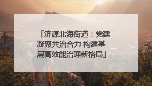 济源北海街道：党建凝聚共治合力 构建基层高效能治理新格局