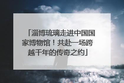 淄博琉璃走进中国国家博物馆！共赴一场跨越千年的传奇之约