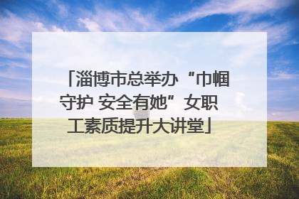 淄博市总举办“巾帼守护 安全有她”女职工素质提升大讲堂