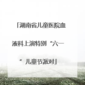 湖南省儿童医院血液科上演特别“六一”儿童节派对