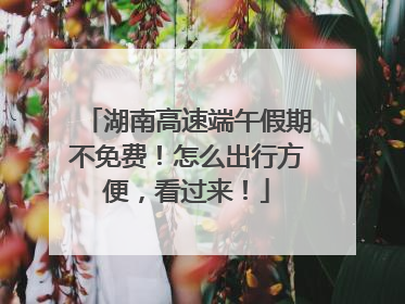 湖南高速端午假期不免费！怎么出行方便，看过来！