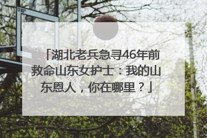 湖北老兵急寻46年前救命山东女护士：我的山东恩人，你在哪里？