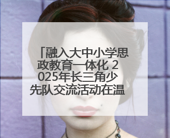 融入大中小学思政教育一体化 2025年长三角少先队交流活动在温岭举办