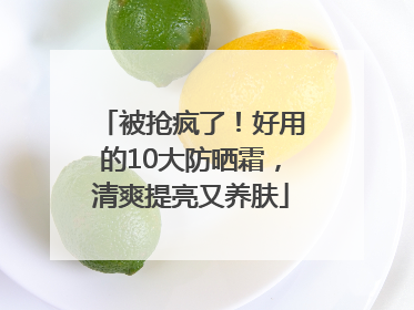 被抢疯了！好用的10大防晒霜，清爽提亮又养肤