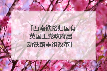 西南铁路归国有 英国工党政府启动铁路重组改革