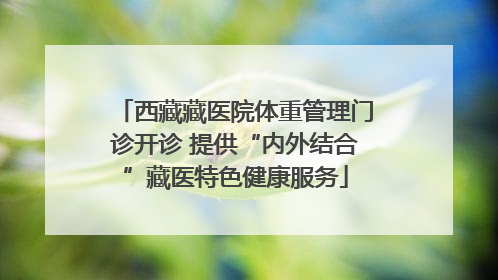 西藏藏医院体重管理门诊开诊 提供“内外结合”藏医特色健康服务