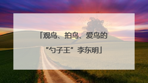 观鸟、拍鸟、爱鸟的“勺子王”李东明
