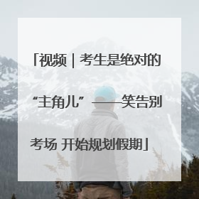 视频｜考生是绝对的“主角儿”——笑告别考场 开始规划假期