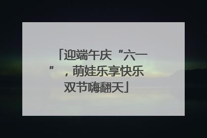 迎端午庆“六一”，萌娃乐享快乐双节嗨翻天