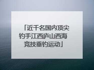 近千名国内顶尖钓手江西庐山西海竞技垂钓运动