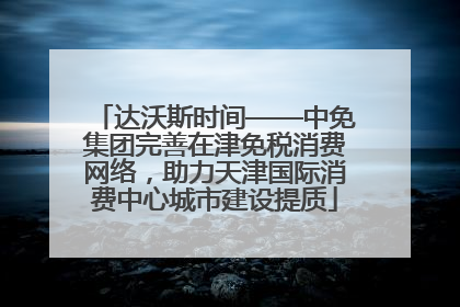 达沃斯时间——中免集团完善在津免税消费网络，助力天津国际消费中心城市建设提质
