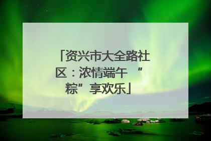 资兴市大全路社区：浓情端午 “粽”享欢乐