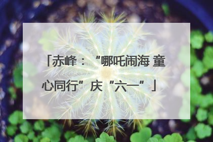 赤峰：“哪吒闹海 童心同行”庆“六一”